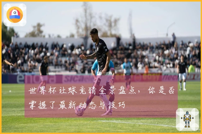 世界杯让球竞猜全景盘点，你是否掌握了最新动态与技巧